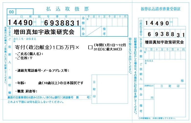増田真知宇政策研究会 振込用紙(振込取扱票・振替払込請求書 兼 受領証)★ 増田真知宇政策研究会・寄付募集中 ゆうちょ銀行 店番448 普通預金 0693883 名義 増田真知宇政策研究会 (1)18歳以上の日本国民からの個人献金に限ります (匿名や、外国籍の方や 企業・団体からの献金は、法律により禁止されています) (2)一政治団体に年間(1月1日〜12月31日)計5万円を超える(50,001円以上)寄附をした場合は、収支報告書に氏名・住所・職業・日付等が記載さ れます。5万円ならば記載されません。 (3)一政治団体への寄付は年間(1月1日〜12月31日)の間に、一人あたり計150万円までが上限額です。 増田真知宇政策研究会 振込用紙(振込取扱票・振替払込請求書 兼 受領証)★ 増田真知宇政策研究会・寄付募集中 ゆうちょ銀行 店番448 普通預金 0693883 名義 増田真知宇政策研究会 (1)18歳以上の日本国民からの個人献金に限ります (匿名や、外国籍の方や 企業・団体からの献金は、法律により禁止されています) (2)一政治団体に年間(1月1日〜12月31日)計5万円を超える(50,001円以上)寄附をした場合は、収支報告書に氏名・住所・職業・日付等が記載さ れます。5万円ならば記載されません。 (3)一政治団体への寄付は年間(1月1日〜12月31日)の間に、一人あたり計150万円までが上限額です。