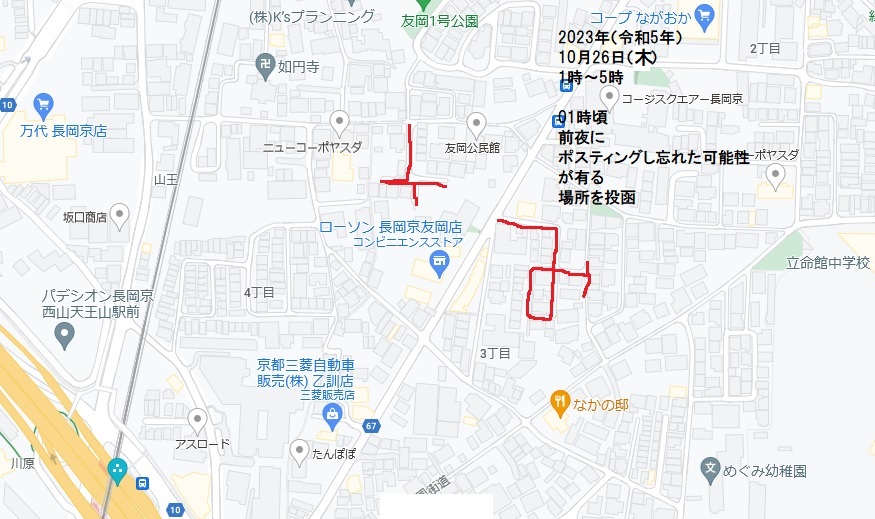 2023年(令和5年)10月26日(木)0時頃〜05時頃・ 前夜(10月25日(水))および前々夜(10月24日(火))にポスティングし忘れた可能性が有る内部地域をポスティング。 長岡京市 友岡・増田真知宇政策研究会ポスティング(増田真知宇 政策研究会 会報ビラ投函) ポスティングし忘れた地域が有る場合、たとえ2重爆撃になっても良いので、投函する。ポスティング空白地域を作るよりはマシである。 2023年(令和5年)10月26日(木)0時頃〜05時頃・ 前夜(10月25日(水))および前々夜(10月24日(火))にポスティングし忘れた可能性が有る内部地域をポスティング。 長岡京市 友岡・増田真知宇政策研究会ポスティング(増田真知宇 政策研究会 会報ビラ投函) ポスティングし忘れた地域が有る場合、たとえ2重爆撃になっても良いので、投函する。ポスティング空白地域を作るよりはマシである。